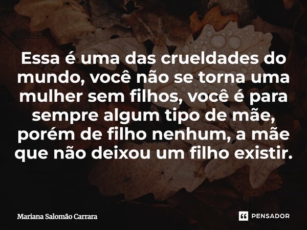 ⁠Essa é uma das crueldades do mundo, você não se torna uma mulher sem filhos, você é para sempre algum tipo de mãe, porém de filho nenhum, a mãe que não deixou ... Frase de Mariana Salomão Carrara.