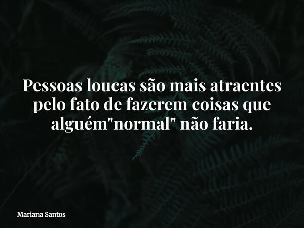 Pessoas loucas são mais atraentes pelo fato de fazerem coisas que alguém "normal" não faria.... Frase de Mariana Santos.