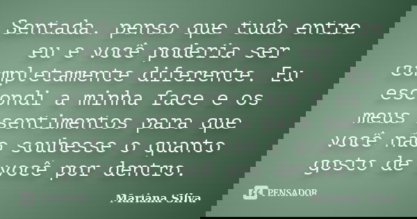 Sentada. penso que tudo entre eu e você poderia ser completamente diferente. Eu escondi a minha face e os meus sentimentos para que você não soubesse o quanto g... Frase de Mariana Silva.
