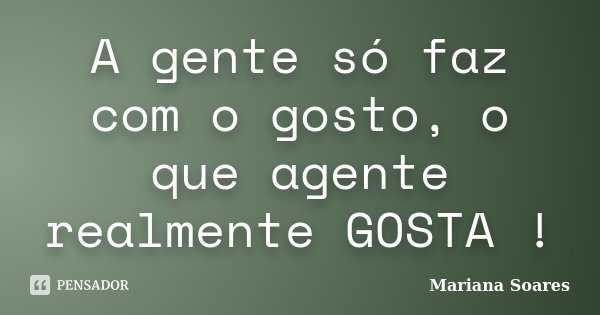 A gente só faz com o gosto, o que agente realmente GOSTA !... Frase de Mariana Soares.