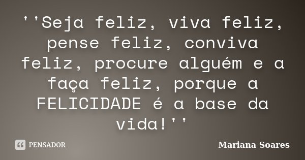 ''Seja feliz, viva feliz, pense feliz, conviva feliz, procure alguém e a faça feliz, porque a FELICIDADE é a base da vida!''... Frase de Mariana Soares.