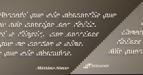 Percebi que ele desconfia que eu não consigo ser feliz. Comecei a fingir, com sorrisos falsos que me cortam a alma. Não quero que ele descubra.... Frase de Mariana Souza.