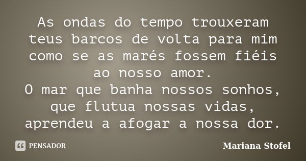 As ondas do tempo trouxeram teus barcos de volta para mim como se as marés fossem fiéis ao nosso amor. O mar que banha nossos sonhos, que flutua nossas vidas, a... Frase de Mariana Stofel.