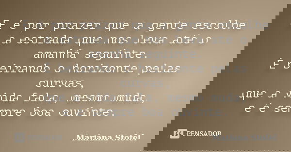 E é por prazer que a gente escolhe a estrada que nos leva até o amanhã seguinte. É beirando o horizonte pelas curvas, que a vida fala, mesmo muda, e é sempre bo... Frase de Mariana Stofel.