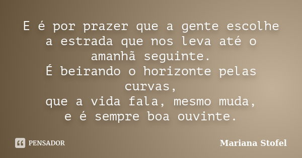 E é por prazer que a gente escolhe a estrada que nos leva até o amanhã seguinte. É beirando o horizonte pelas curvas, que a vida fala, mesmo muda, e é sempre bo... Frase de Mariana Stofel.