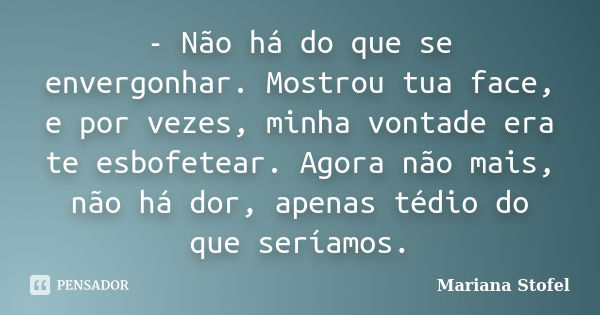 - Não há do que se envergonhar. Mostrou tua face, e por vezes, minha vontade era te esbofetear. Agora não mais, não há dor, apenas tédio do que seríamos.... Frase de Mariana Stofel.