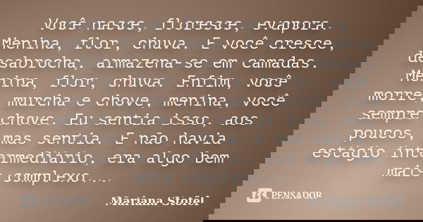 Você nasce, floresce, evapora. Menina, flor, chuva. E você cresce, desabrocha, armazena-se em camadas. Menina, flor, chuva. Enfim, você morre, murcha e chove, m... Frase de Mariana Stofel.
