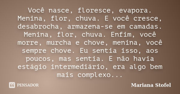 Você nasce, floresce, evapora. Menina, flor, chuva. E você cresce, desabrocha, armazena-se em camadas. Menina, flor, chuva. Enfim, você morre, murcha e chove, m... Frase de Mariana Stofel.