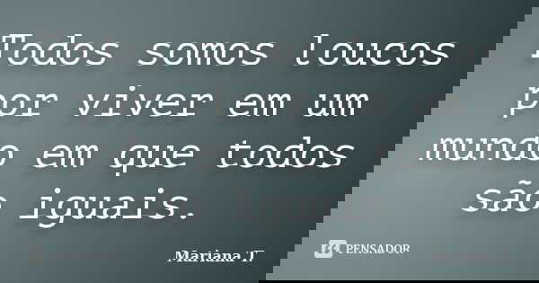 Todos somos loucos por viver em um mundo em que todos são iguais.... Frase de Mariana T..