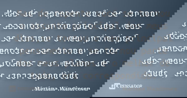 Mas de repente você se tornou o assunto principal dos meus dias,se tornou o meu principal pensamento e se tornou parte dos meus planos e o melhor de tudo, era c... Frase de Mariana Wandresen.