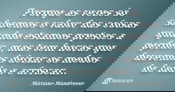 Porque as vezes só sabemos o valor das coisas quando estamos prestes a perder, mas tem horas que devemos deixar os medos de lado e arriscar..... Frase de Mariana Wandresen.