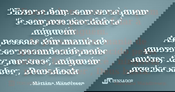 "Fazer o bem, sem ver à quem "e sem precisar falar à ninguém. As pessoas têm mania de querer ser reconhecido pelos outros, faz por você , ninguém prec... Frase de Mariana Wandresen.