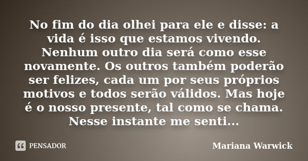 No fim do dia olhei para ele e disse: a vida é isso que estamos vivendo. Nenhum outro dia será como esse novamente. Os outros também poderão ser felizes, cada u... Frase de Mariana Warwick.