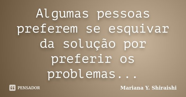 Algumas pessoas preferem se esquivar da solução por preferir os problemas...... Frase de Mariana Y. Shiraishi.