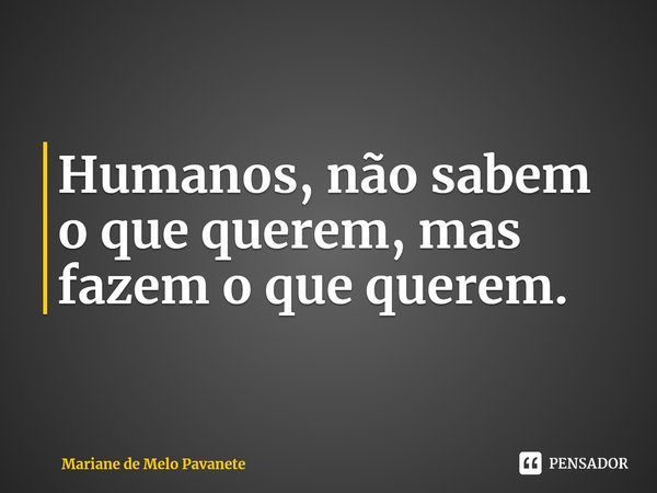 ⁠Humanos, não sabem o que querem, mas fazem o que querem.... Frase de Mariane de Melo Pavanete.