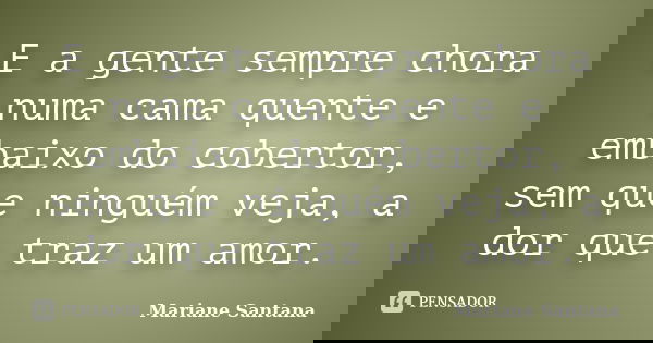 E a gente sempre chora numa cama quente e embaixo do cobertor, sem que ninguém veja, a dor que traz um amor.... Frase de Mariane Santana.