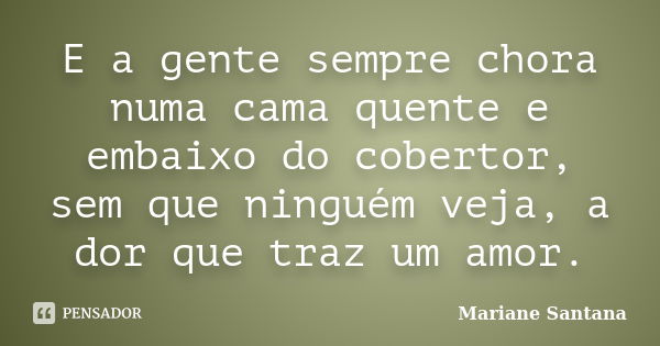 E a gente sempre chora numa cama quente e embaixo do cobertor, sem que ninguém veja, a dor que traz um amor.... Frase de Mariane Santana.