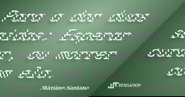 Para a dor duas saídas: Esperar curar, ou morrer com ela.... Frase de Mariane Santana.