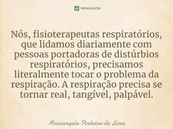 ⁠Nós, fisioterapeutas respiratórios, que lidamos diariamente com pessoas portadoras de distúrbios respiratórios, precisamos literalmente tocar o problema da res... Frase de Mariangela Pinheiro de Lima.