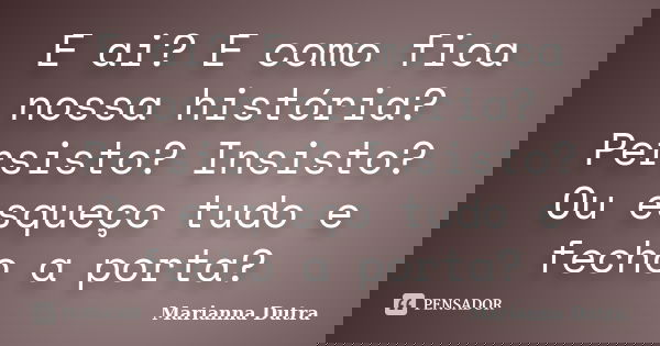 E ai? E como fica nossa história? Persisto? Insisto? Ou esqueço tudo e fecho a porta?... Frase de Marianna Dutra.