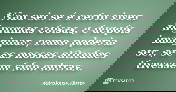 Não sei se é certo viver algumas coisas, e depois imaginar, como poderia ser, se as nossas atitudes tivessem sido outras.... Frase de Marianna Dutra.