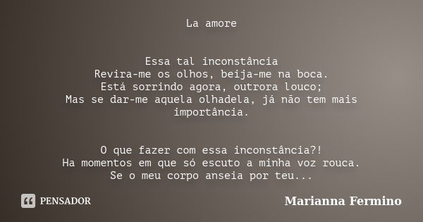 La amore Essa tal inconstância Revira-me os olhos, beija-me na boca. Está sorrindo agora, outrora louco; Mas se dar-me aquela olhadela, já não tem mais importân... Frase de Marianna Fermino.