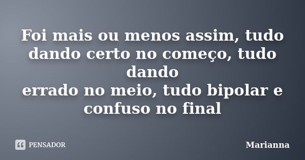 Foi mais ou menos assim, tudo dando certo no começo, tudo dando errado no meio, tudo bipolar e confuso no final... Frase de Marianna.