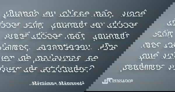 Quando eu disse não, você disse sim, quando eu disse sim, você disse não, quando nos calamos, aconteceu. Pra quê viver de palavras se podemos viver de atitudes?... Frase de Marianna Mannuela.
