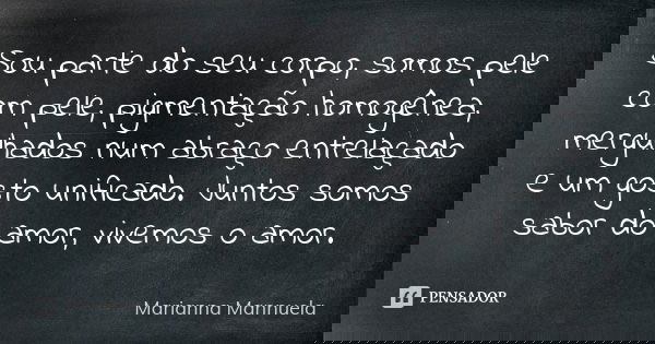 Sou parte do seu corpo, somos pele com pele, pigmentação homogênea, mergulhados num abraço entrelaçado e um gosto unificado. Juntos somos sabor do amor, vivemos... Frase de Marianna Mannuela.
