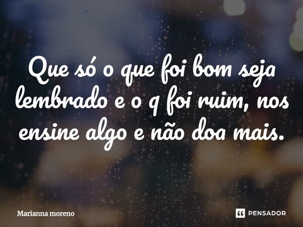 ⁠Que só o que foi bom seja lembrado e o q foi ruim, nos ensine algo e não doa mais.... Frase de Marianna Moreno.