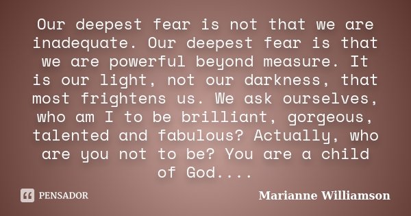 Our deepest fear is not that we are inadequate. Our deepest fear is that we are powerful beyond measure. It is our light, not our darkness, that most frightens ... Frase de Marianne Williamson.