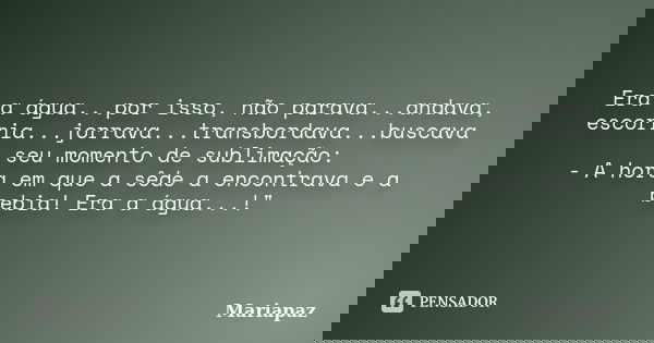 Era a água...por isso, não parava...andava, escorria...jorrava...transbordava...buscava seu momento de sublimação: - A hora em que a sêde a encontrava e a bebia... Frase de Mariapaz.