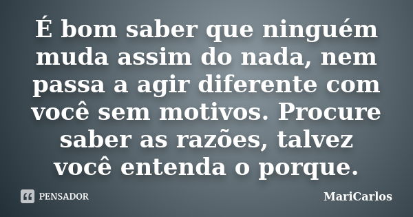 É bom saber que ninguém muda assim do nada, nem passa a agir diferente com você sem motivos. Procure saber as razões, talvez você entenda o porque.... Frase de MariCarlos.