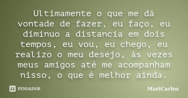 Ultimamente o que me dá vontade de fazer, eu faço, eu diminuo a distancia em dois tempos, eu vou, eu chego, eu realizo o meu desejo, às vezes meus amigos até me... Frase de MariCarlos.