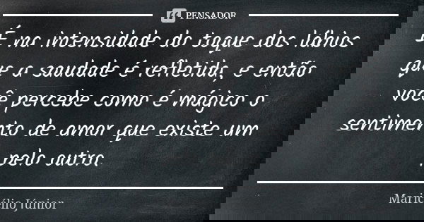 É na intensidade do toque dos lábios que a saudade é refletida, e então você percebe como é mágico o sentimento de amor que existe um pelo outro.... Frase de Maricélio Júnior.