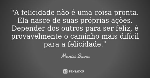 "A felicidade não é uma coisa pronta. Ela nasce de suas próprias ações. Depender dos outros para ser feliz, é provavelmente o caminho mais difícil para a f... Frase de Marici Bross.