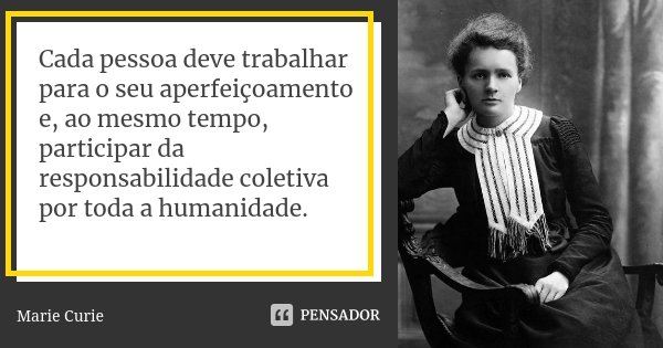 Cada pessoa deve trabalhar para o seu aperfeiçoamento e, ao mesmo tempo, participar da responsabilidade coletiva por toda a humanidade.... Frase de Marie Curie.