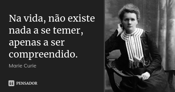 Na vida, não existe nada a se temer, apenas a ser compreendido.... Frase de Marie Curie.