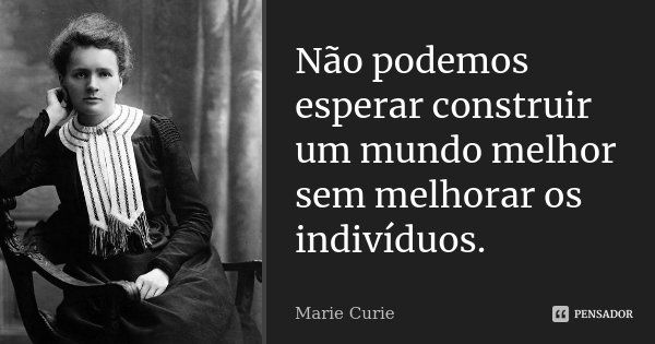 Não podemos esperar construir um mundo melhor sem melhorar os indivíduos.... Frase de Marie Curie.