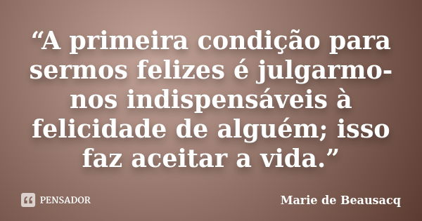 “A primeira condição para sermos felizes é julgarmo-nos indispensáveis à felicidade de alguém; isso faz aceitar a vida.”... Frase de Marie de Beausacq.