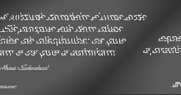 A virtude também é uma arte. Eis porque ela tem duas espécies de discípulos: os que a praticam e os que a admiram.... Frase de Marie Eschenbach.