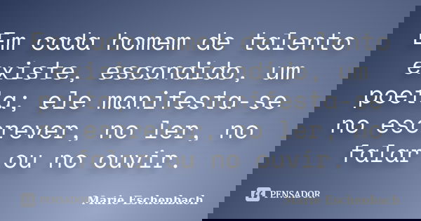 Em cada homem de talento existe, escondido, um poeta; ele manifesta-se no escrever, no ler, no falar ou no ouvir.... Frase de Marie Eschenbach.
