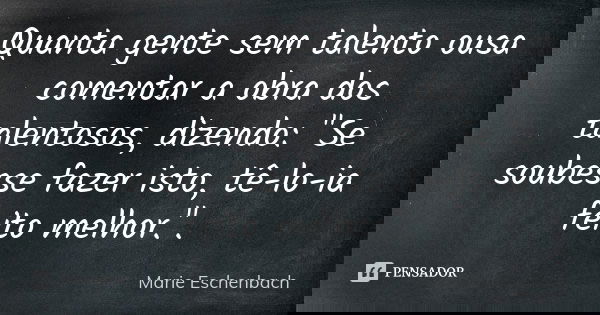 Quanta gente sem talento ousa comentar a obra dos talentosos, dizendo: "Se soubesse fazer isto, tê-lo-ia feito melhor.".... Frase de Marie Eschenbach.
