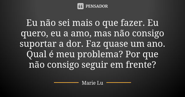 Eu não sei mais o que fazer. Eu quero, eu a amo, mas não consigo suportar a dor. Faz quase um ano. Qual é meu problema? Por que não consigo seguir em frente?... Frase de Marie Lu.