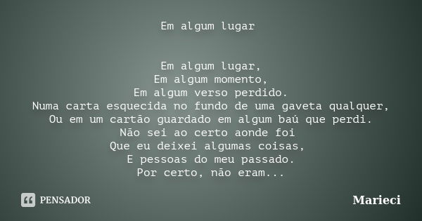 Em algum lugar Em algum lugar, Em algum momento, Em algum verso perdido. Numa carta esquecida no fundo de uma gaveta qualquer, Ou em um cartão guardado em algum... Frase de Marieci.