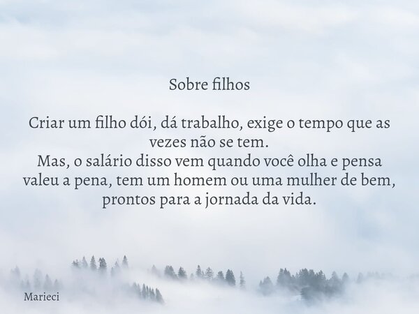Sobre filhos Criar um filho dói, dá trabalho, exige o tempo que as vezes não se tem. Mas, o salário disso vem quando você olha e pensa valeu a pena, tem um home... Frase de Marieci.