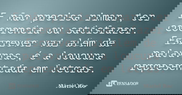 E não precisa rimar, ter coerencia ou satisfazer. Escrever vai além de palavras, é a loucura representada em letras.... Frase de Mariel Roc.