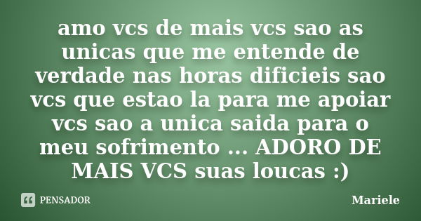 amo vcs de mais vcs sao as unicas que me entende de verdade nas horas dificieis sao vcs que estao la para me apoiar vcs sao a unica saida para o meu sofrimento ... Frase de mariele.