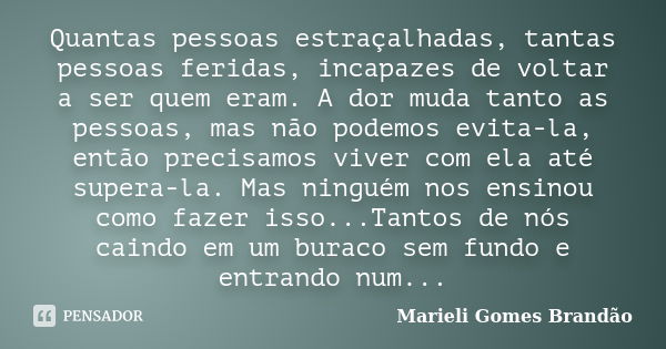 Quantas pessoas estraçalhadas, tantas pessoas feridas, incapazes de voltar a ser quem eram. A dor muda tanto as pessoas, mas não podemos evita-la, então precisa... Frase de Marieli Gomes Brandão.