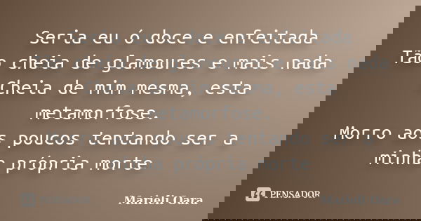 Seria eu ó doce e enfeitada Tão cheia de glamoures e mais nada Cheia de mim mesma, esta metamorfose. Morro aos poucos tentando ser a minha própria morte... Frase de Marieli Oara.